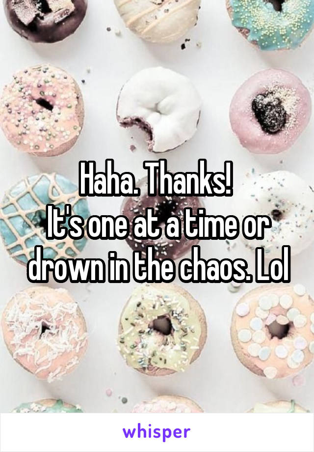 Haha. Thanks! 
It's one at a time or drown in the chaos. Lol