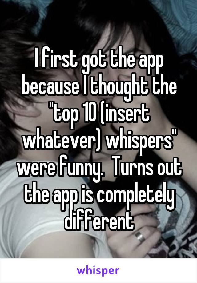 I first got the app because I thought the "top 10 (insert whatever) whispers" were funny.  Turns out the app is completely different