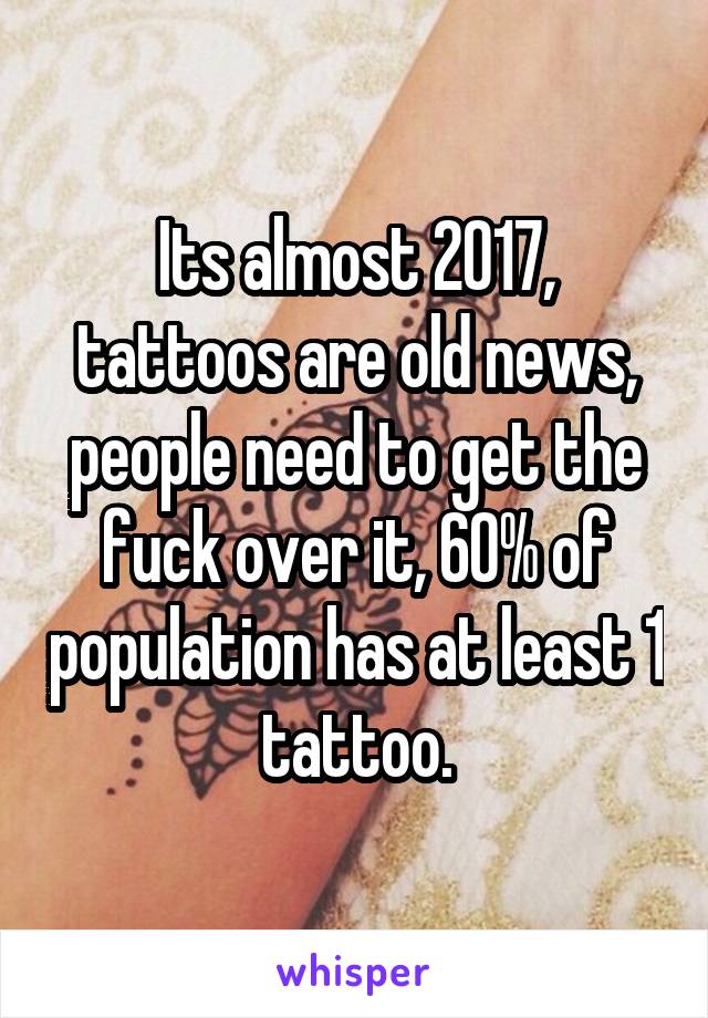 Its almost 2017, tattoos are old news, people need to get the fuck over it, 60% of population has at least 1 tattoo.