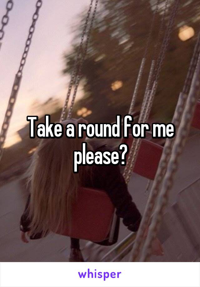 Take a round for me please?