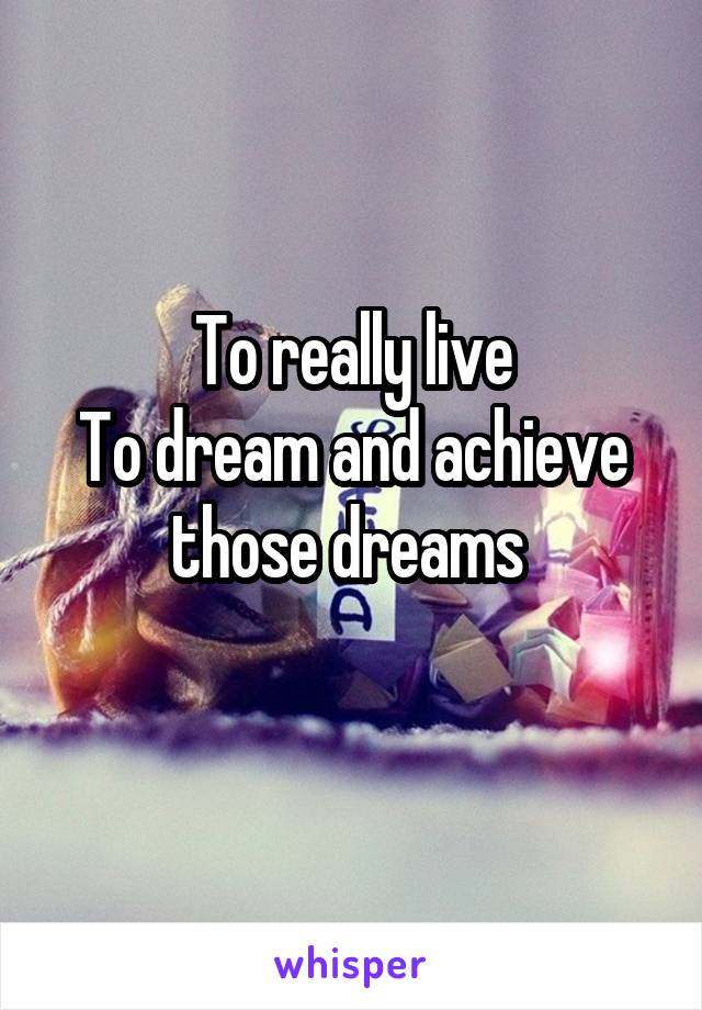 To really live
To dream and achieve those dreams 
