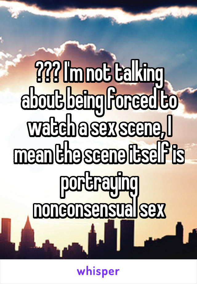 ??? I'm not talking about being forced to watch a sex scene, I mean the scene itself is portraying nonconsensual sex