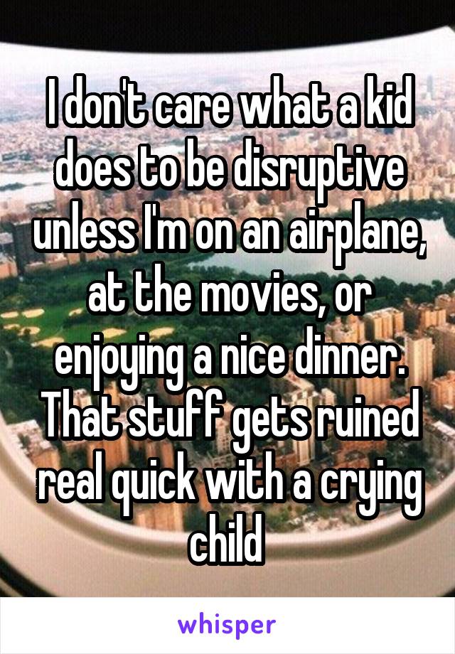 I don't care what a kid does to be disruptive unless I'm on an airplane, at the movies, or enjoying a nice dinner. That stuff gets ruined real quick with a crying child 