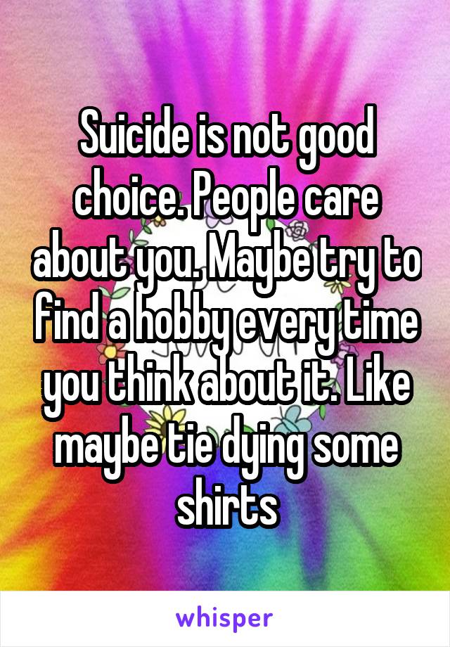 Suicide is not good choice. People care about you. Maybe try to find a hobby every time you think about it. Like maybe tie dying some shirts