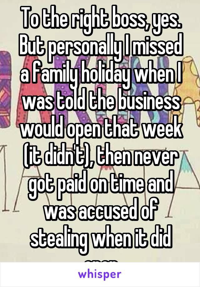 To the right boss, yes. But personally I missed a family holiday when I was told the business would open that week (it didn't), then never got paid on time and was accused of stealing when it did open