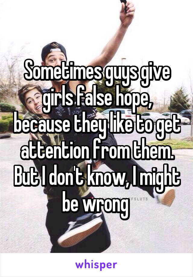 Sometimes guys give girls false hope, because they like to get attention from them. But I don't know, I might be wrong 