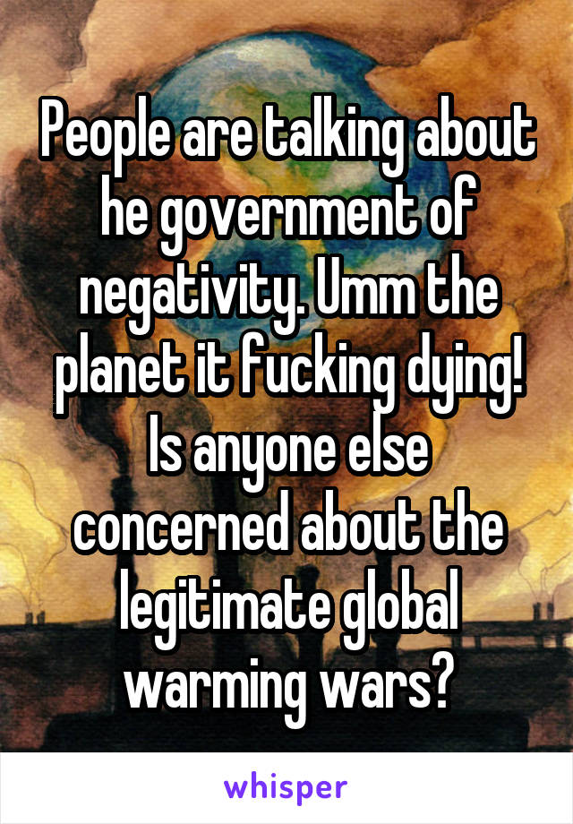People are talking about he government of negativity. Umm the planet it fucking dying! Is anyone else concerned about the legitimate global warming wars?