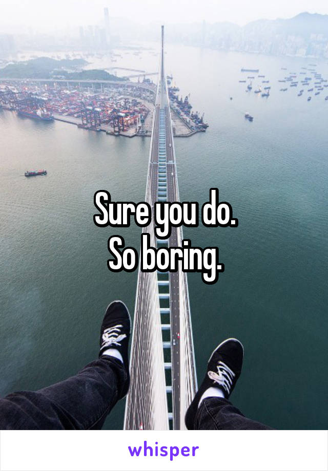 Sure you do.
So boring.