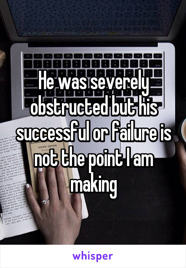 He was severely obstructed but his successful or failure is not the point I am making