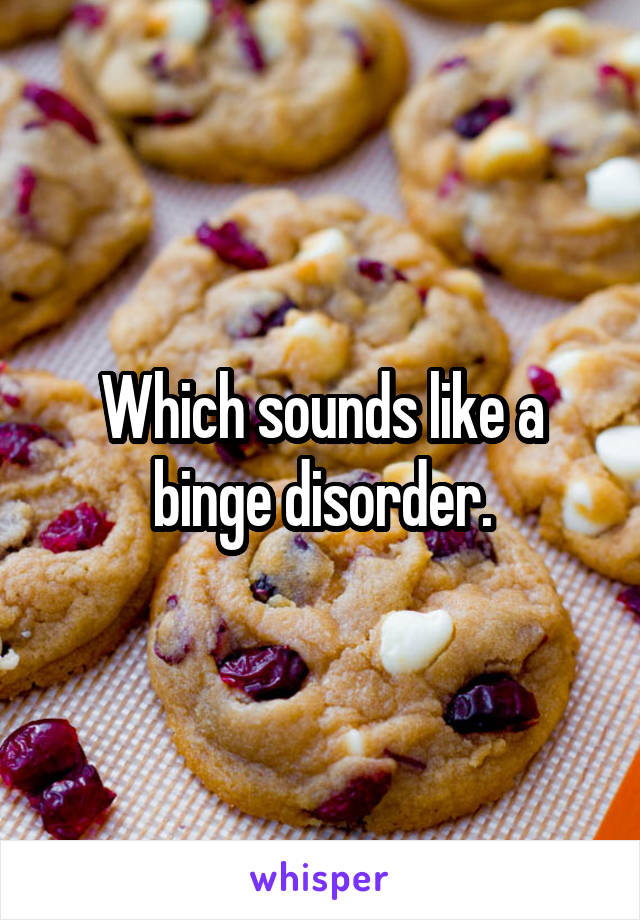 Which sounds like a binge disorder.