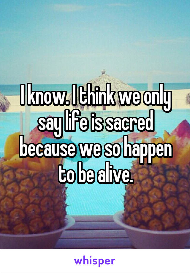 I know. I think we only say life is sacred because we so happen to be alive.
