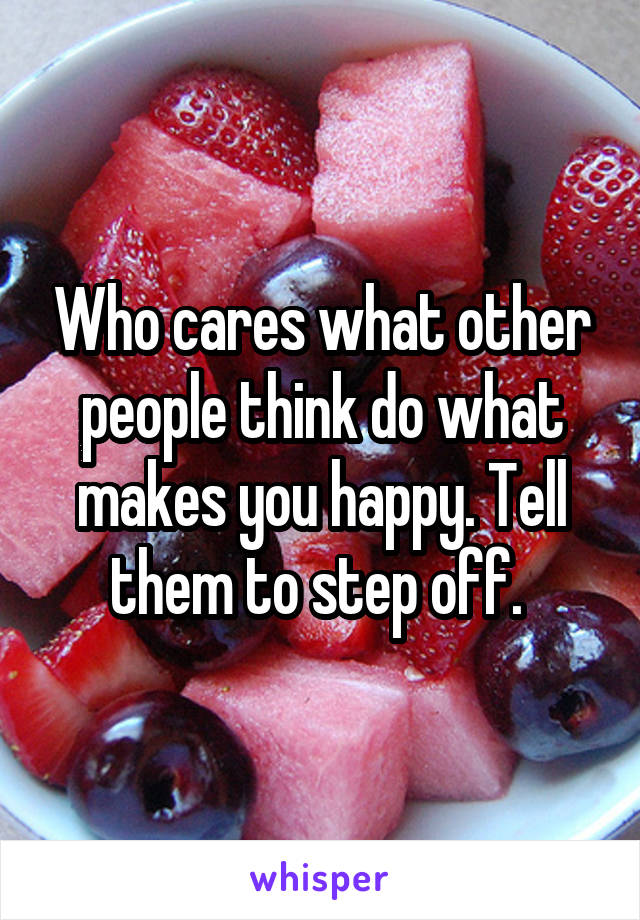 Who cares what other people think do what makes you happy. Tell them to step off. 
