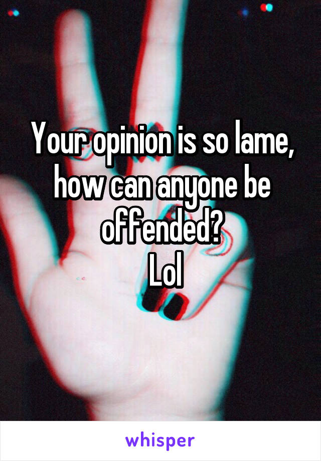 Your opinion is so lame, how can anyone be offended?
 Lol
