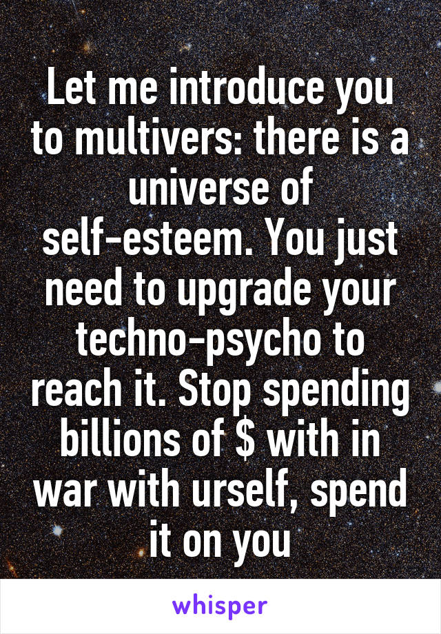 Let me introduce you to multivers: there is a universe of self-esteem. You just need to upgrade your techno-psycho to reach it. Stop spending billions of $ with in war with urself, spend it on you