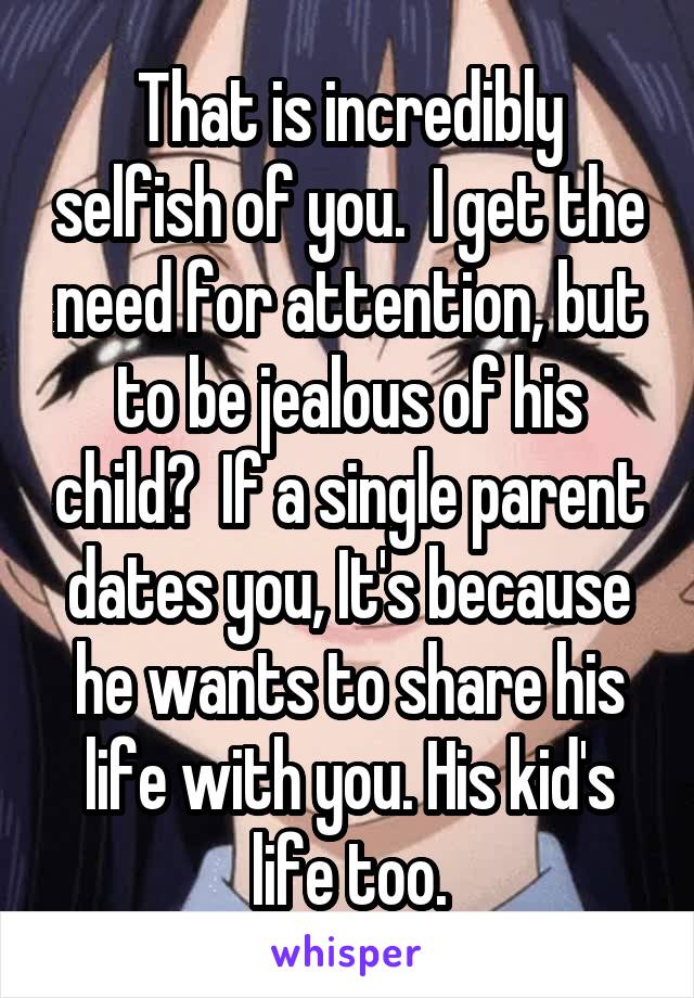 That is incredibly selfish of you.  I get the need for attention, but to be jealous of his child?  If a single parent dates you, It's because he wants to share his life with you. His kid's life too.