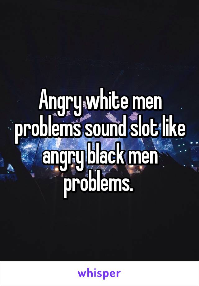 Angry white men problems sound slot like angry black men problems. 
