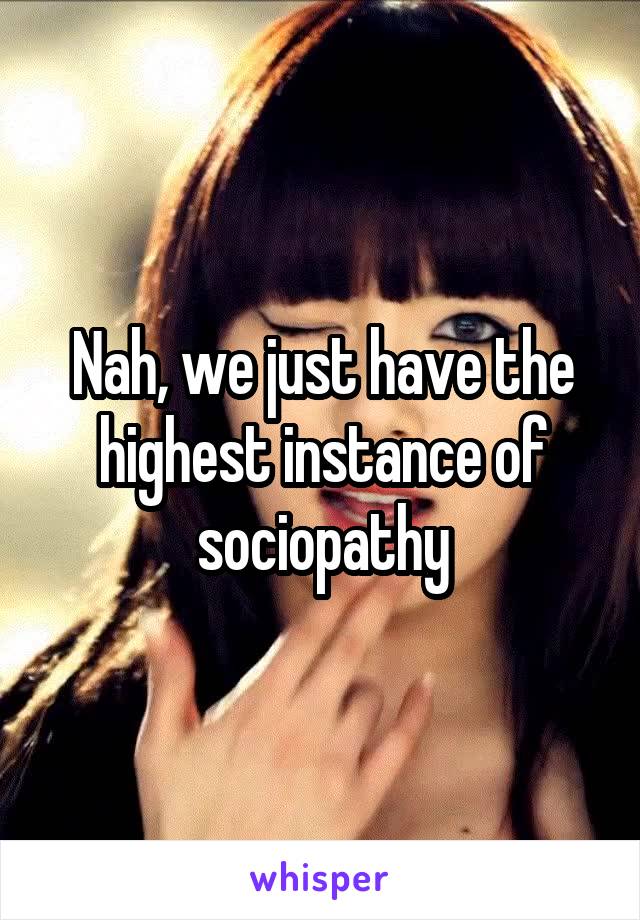 Nah, we just have the highest instance of sociopathy