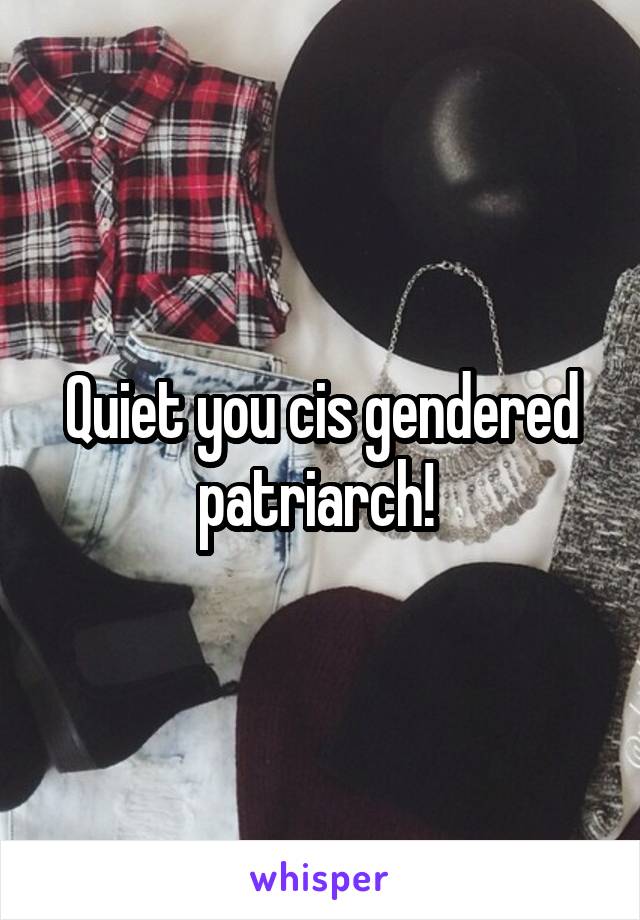 Quiet you cis gendered patriarch! 