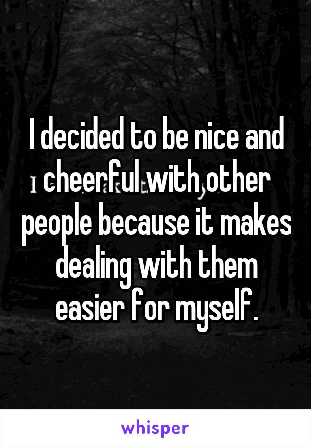 I decided to be nice and cheerful with other people because it makes dealing with them easier for myself.