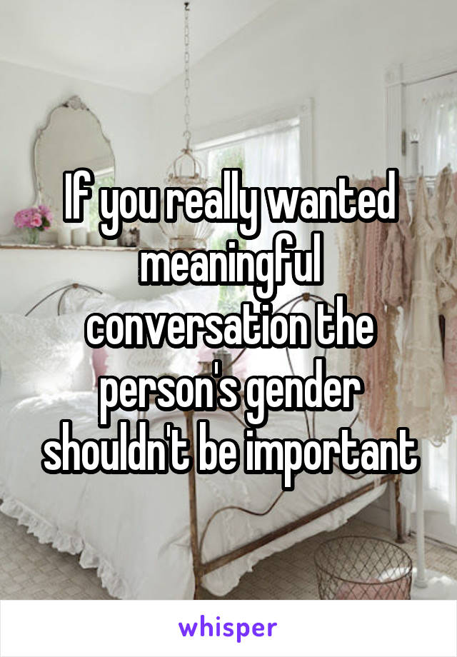If you really wanted meaningful conversation the person's gender shouldn't be important