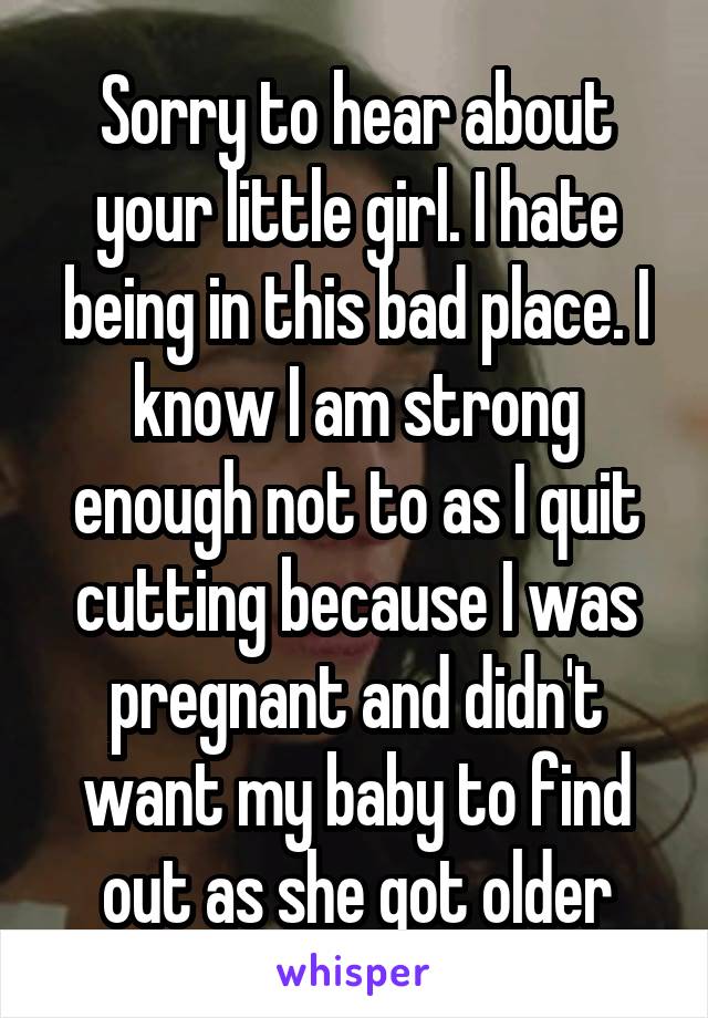 Sorry to hear about your little girl. I hate being in this bad place. I know I am strong enough not to as I quit cutting because I was pregnant and didn't want my baby to find out as she got older