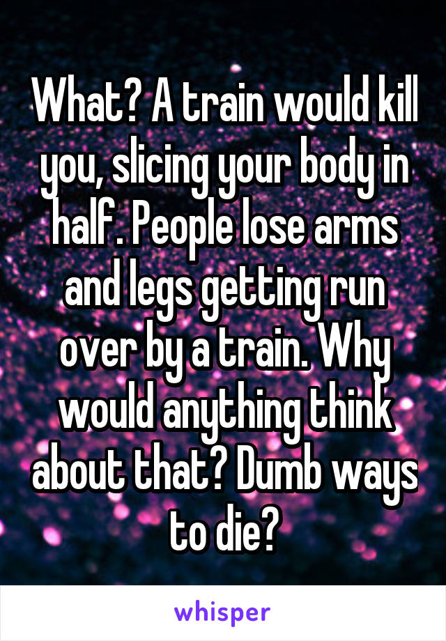 What? A train would kill you, slicing your body in half. People lose arms and legs getting run over by a train. Why would anything think about that? Dumb ways to die?