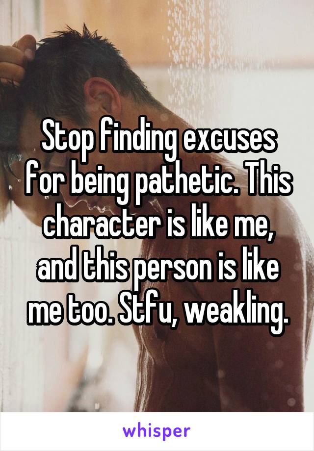 Stop finding excuses for being pathetic. This character is like me, and this person is like me too. Stfu, weakling.