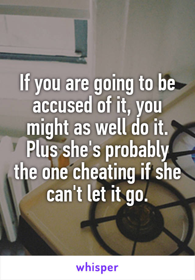 If you are going to be accused of it, you might as well do it. Plus she's probably the one cheating if she can't let it go.