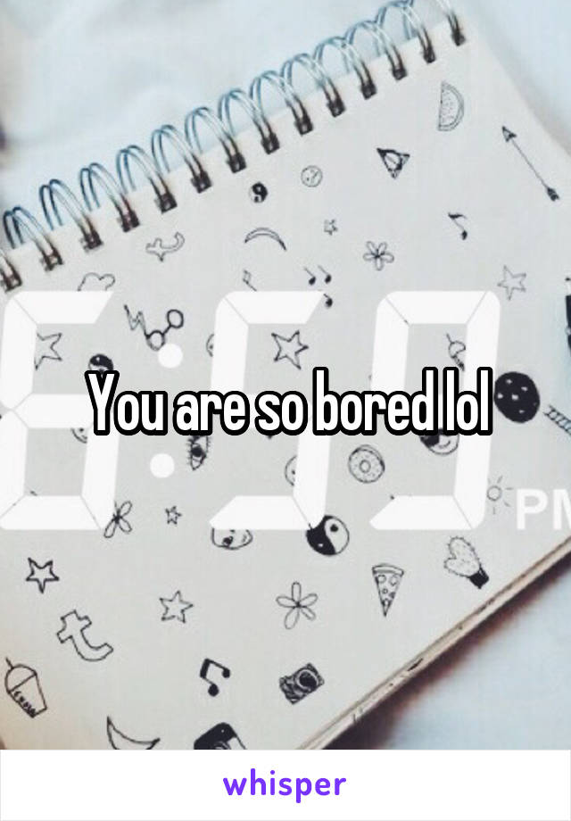 You are so bored lol