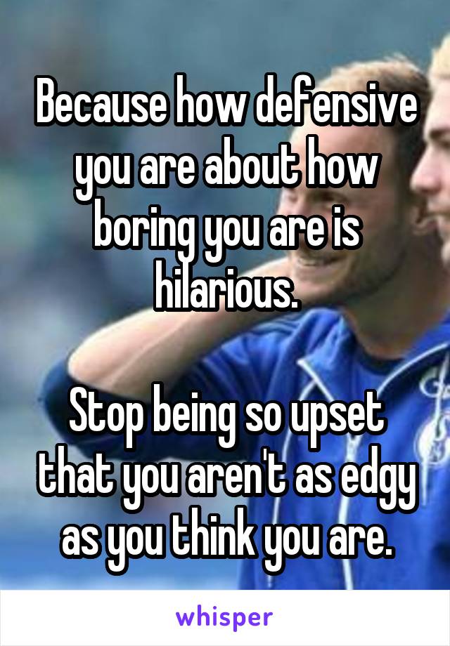 Because how defensive you are about how boring you are is hilarious.

Stop being so upset that you aren't as edgy as you think you are.