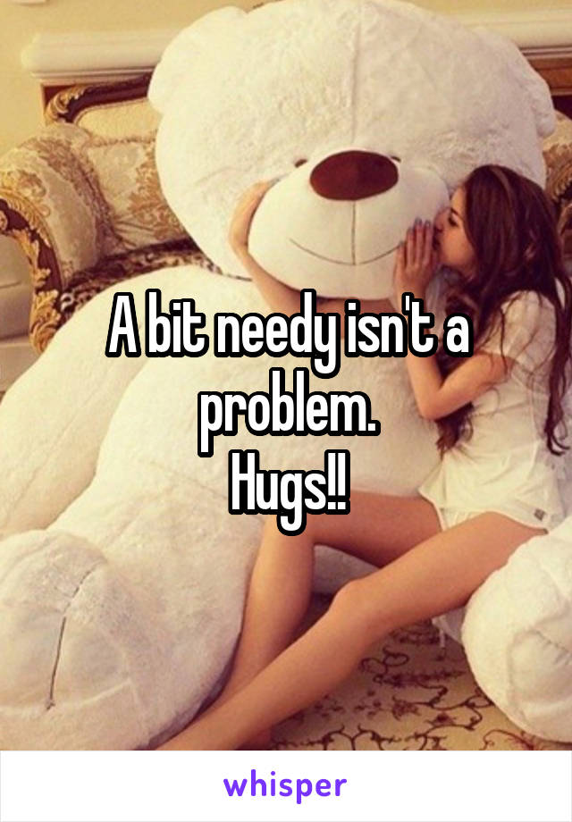 A bit needy isn't a problem.
Hugs!!