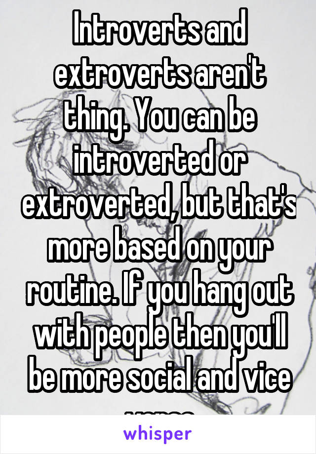 Introverts and extroverts aren't thing. You can be introverted or extroverted, but that's more based on your routine. If you hang out with people then you'll be more social and vice versa