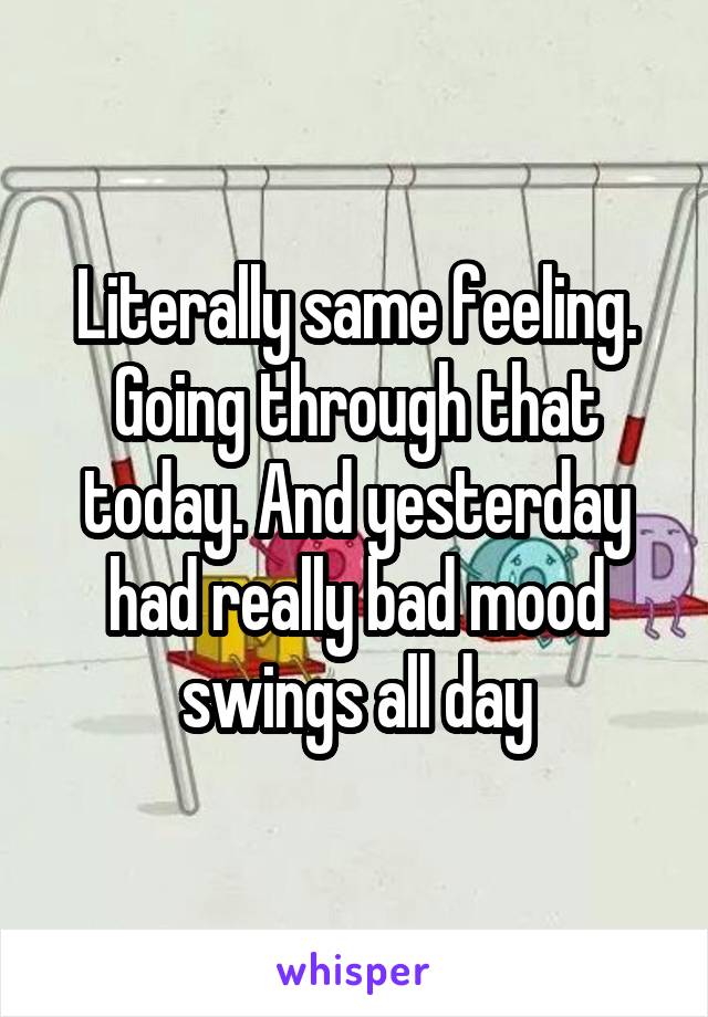 Literally same feeling. Going through that today. And yesterday had really bad mood swings all day