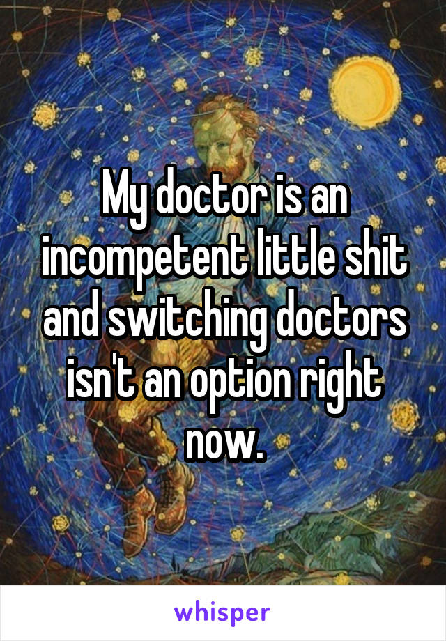 My doctor is an incompetent little shit and switching doctors isn't an option right now.