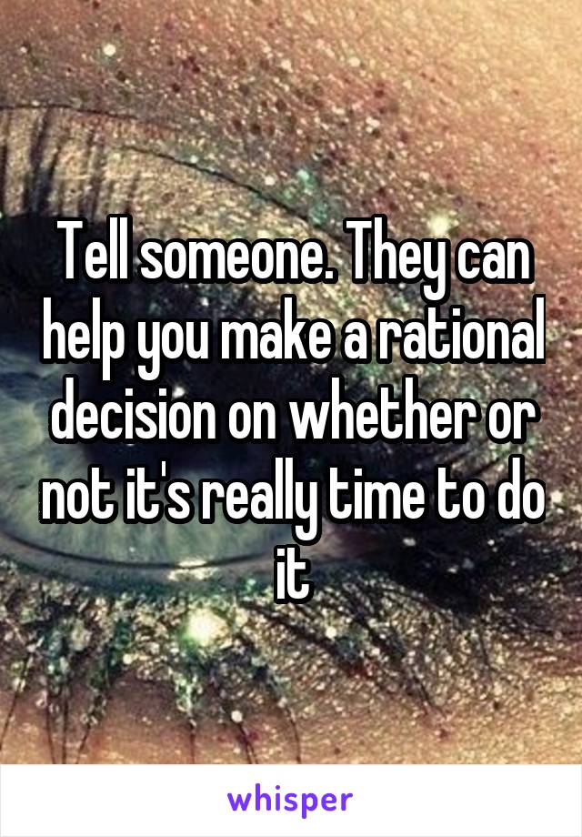 Tell someone. They can help you make a rational decision on whether or not it's really time to do it