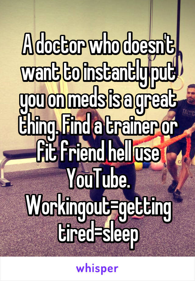 A doctor who doesn't want to instantly put you on meds is a great thing. Find a trainer or fit friend hell use YouTube. Workingout=getting tired=sleep