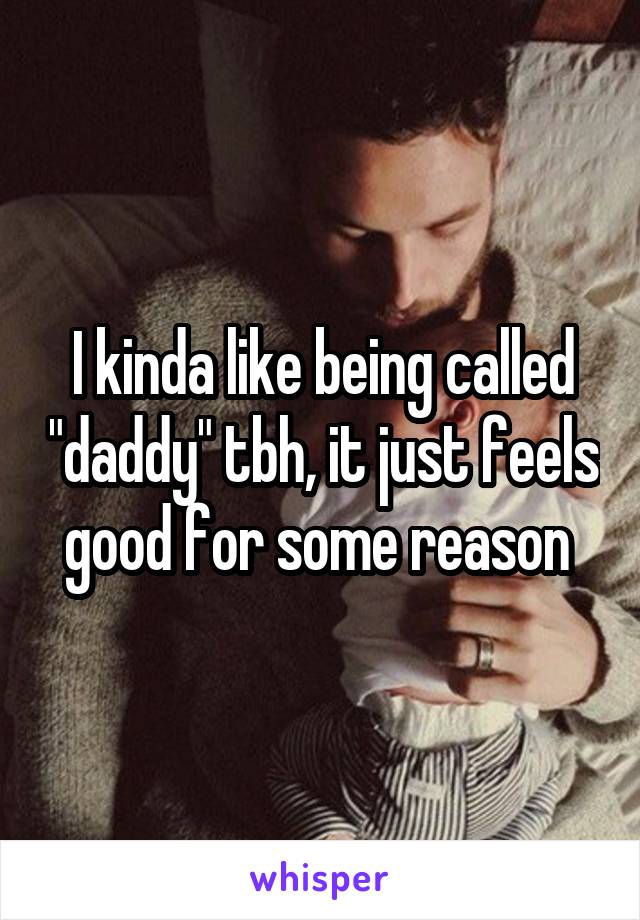 I kinda like being called "daddy" tbh, it just feels good for some reason 