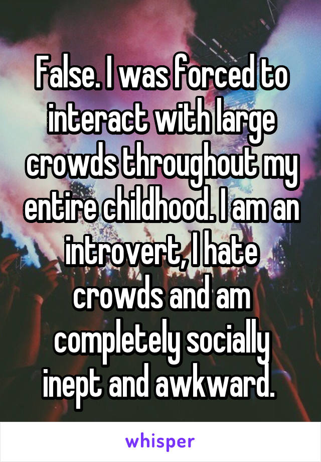 False. I was forced to interact with large crowds throughout my entire childhood. I am an introvert, I hate crowds and am completely socially inept and awkward. 