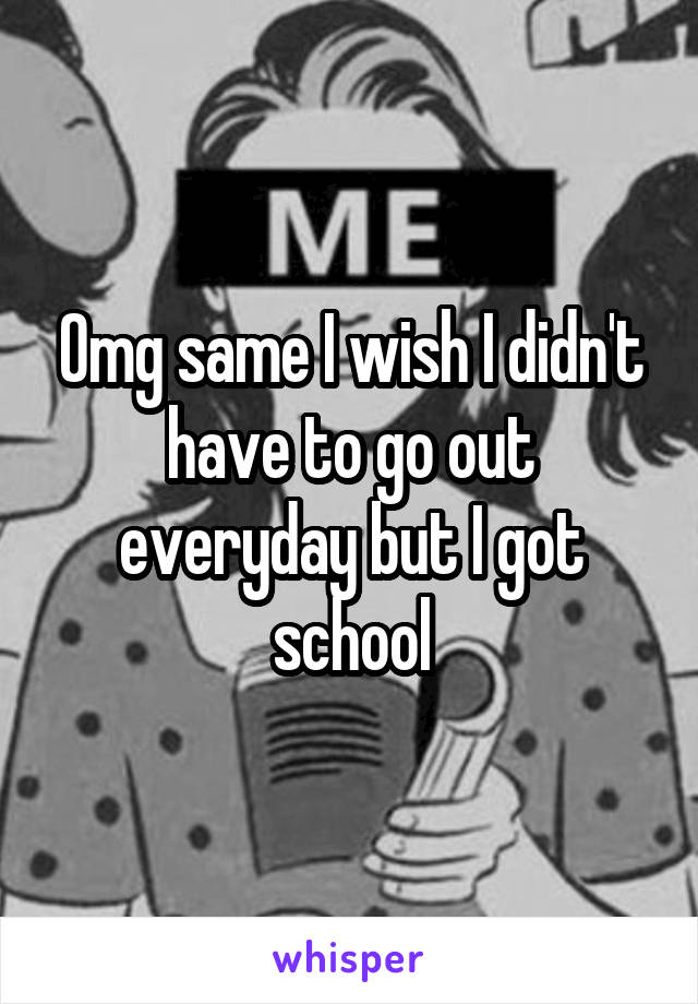 Omg same I wish I didn't have to go out everyday but I got school