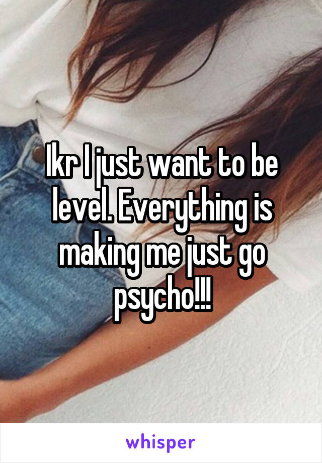 Ikr I just want to be level. Everything is making me just go psycho!!!