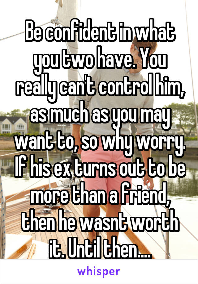 Be confident in what you two have. You really can't control him, as much as you may want to, so why worry. If his ex turns out to be more than a friend, then he wasnt worth it. Until then....