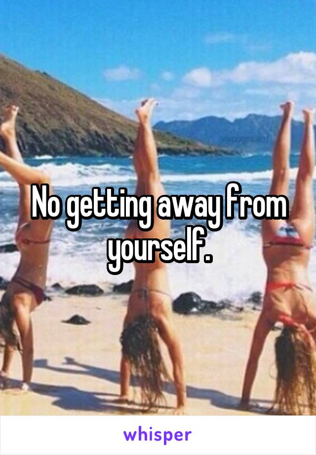 No getting away from yourself.