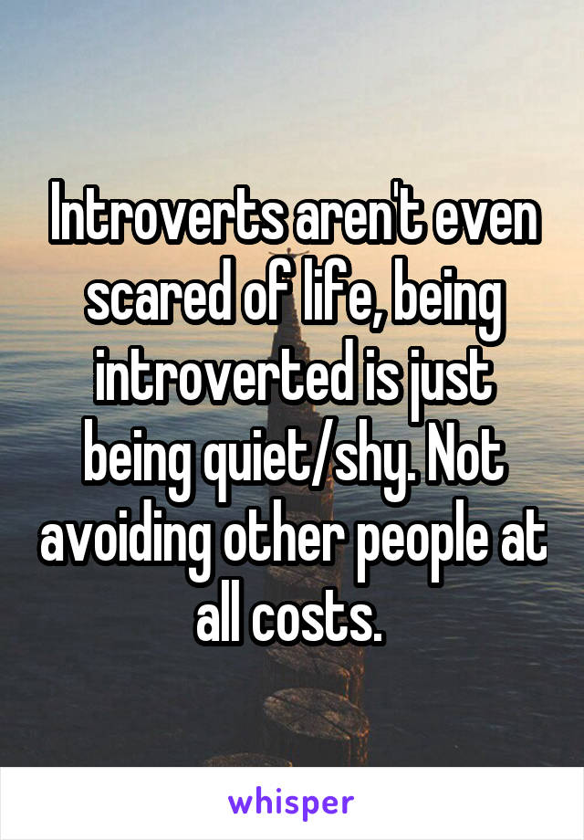 Introverts aren't even scared of life, being introverted is just being quiet/shy. Not avoiding other people at all costs. 