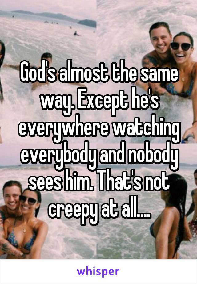 God's almost the same way. Except he's everywhere watching everybody and nobody sees him. That's not creepy at all....