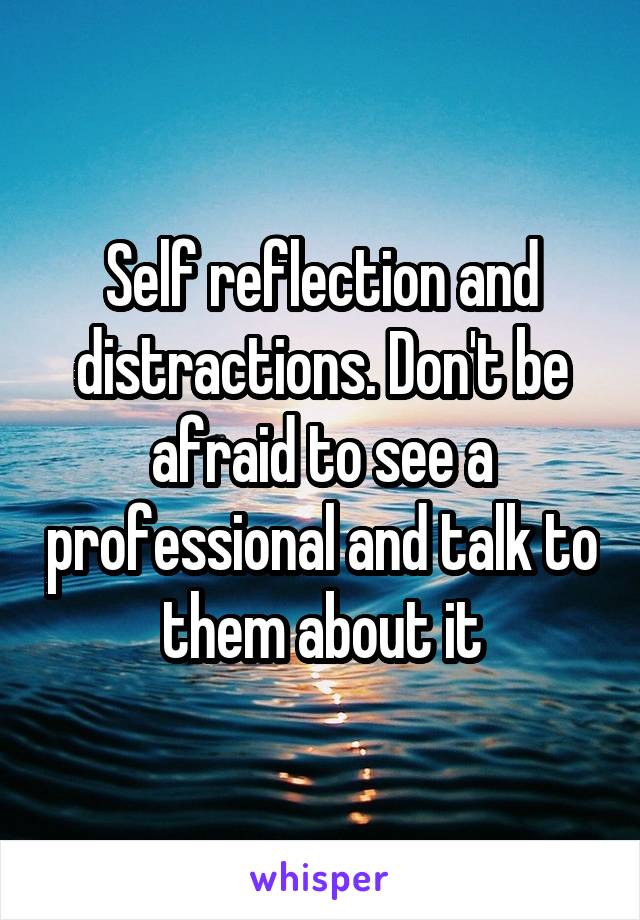 Self reflection and distractions. Don't be afraid to see a professional and talk to them about it