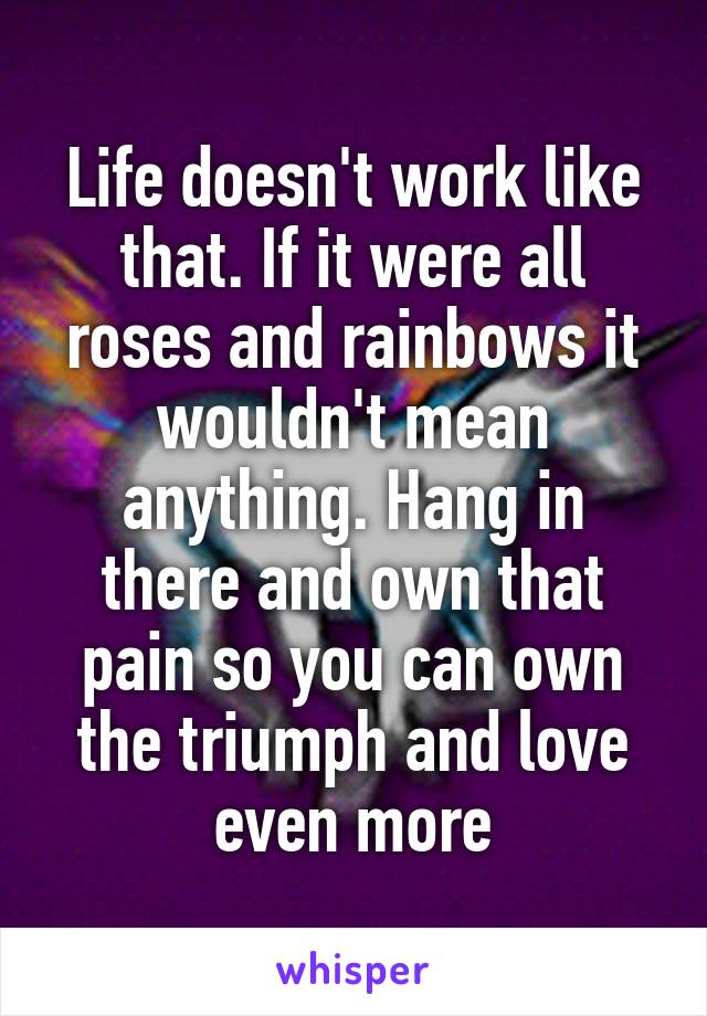 Life doesn't work like that. If it were all roses and rainbows it wouldn't mean anything. Hang in there and own that pain so you can own the triumph and love even more