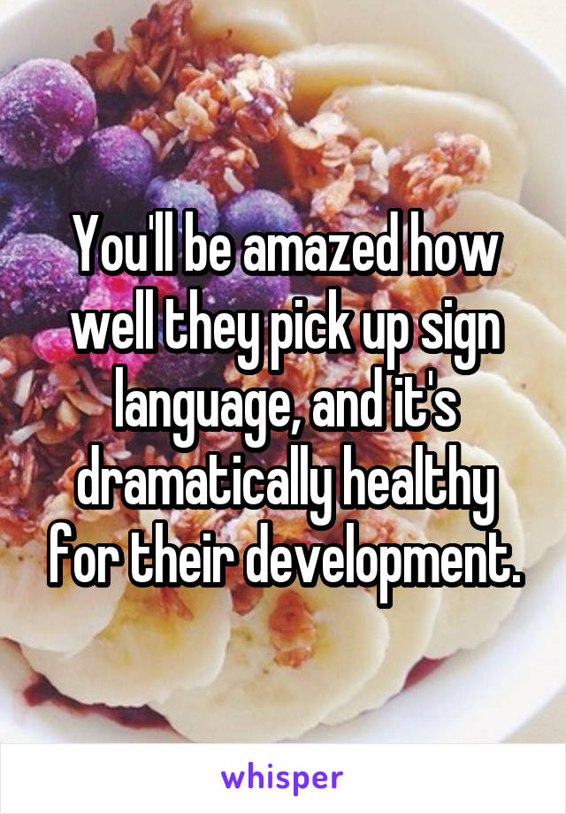 You'll be amazed how well they pick up sign language, and it's dramatically healthy for their development.