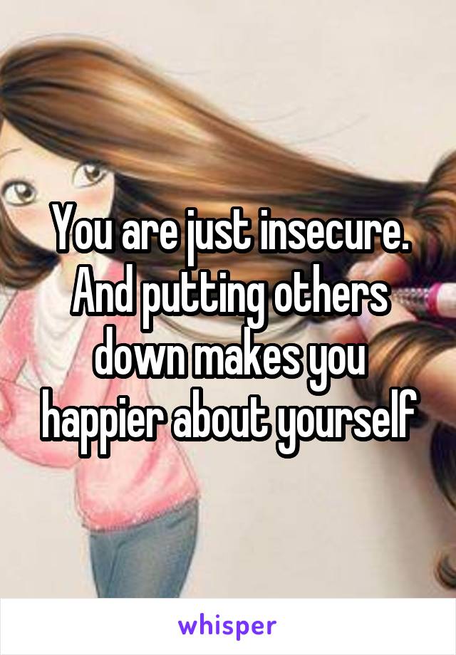 You are just insecure. And putting others down makes you happier about yourself