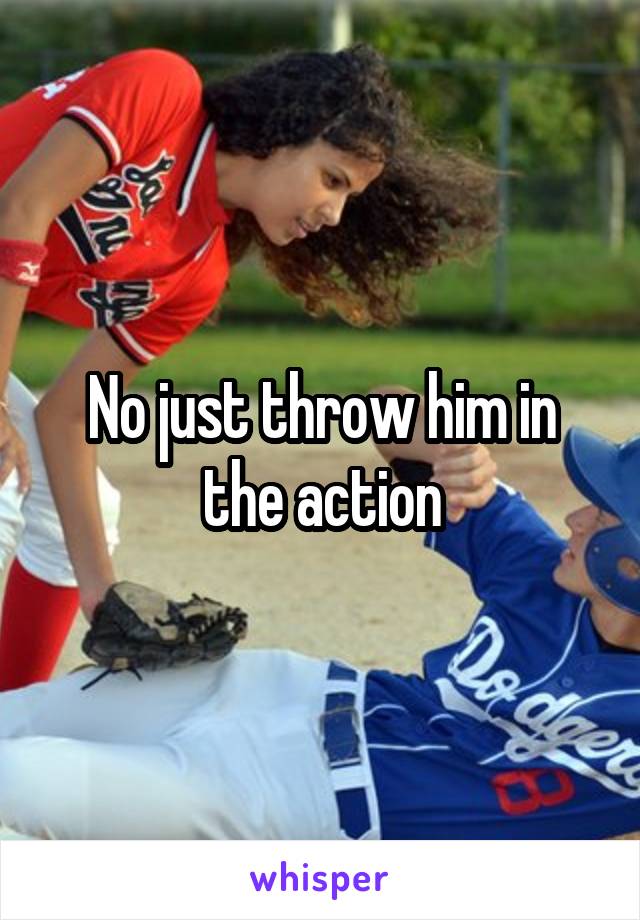 No just throw him in the action