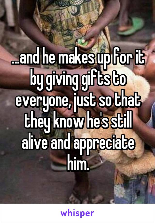 ...and he makes up for it by giving gifts to everyone, just so that they know he's still alive and appreciate him.